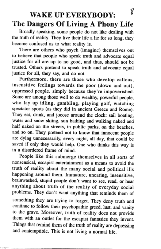 WAKE UPEVERYBODY: ° The Dangers Of Living A Phony Life Broadly speaking, some people do not like dealing with the truth of reality. They live their life a lie for so long, they become confused as to what reality is. There are others who psych (imagine) themselves out 10 believe that people who speak truth and advocate equal justice for all are up to no good, and thus, should not be trusted. Others pretend to speak truth and advocate equal justice for all, they say, and do not. Furthermore, there are those who develop callous, insensitive feelings towards the poor (down and out), oppressed people, simply because they’re impoverished. Some are among those well to do wealthy, powerful people, who lay up idling, gambling, playing golf, watching spectator sports (as they did in ancient Greece and Rome). They eat, drink, and jocose around the clock: sail boating, water and snow skiing, sun bathing and walking naked and half naked on the streets, in public parks, on the beaches, and so on. They pretend not to know that innocent people are dying unnecessarily, every night, all day, that could be saved if only they would help. One who thinks this way is in a disordered frame of mind. People like this submerge themselves in all sorts of nonsensical, escapist entertainment as a means to avoid the truth of reality about the many social and political ills happening around them. Immature, uncaring, insensitive, brainwashed, stupid people don’t want to see, read, or hear anything about truth of the reality of everyday social problems. They don’t want anything that reminds them of something they are trying to forget. They deny truth and continue to follow their psychopathic greed, lust, and vanity 0 the grave. Moreover, truth of reality does not provide them with an outlet for the escapist fantasies they invent. Things that remind them of the truth of reality are depressing and contemptible. This is not living a normal lfe.